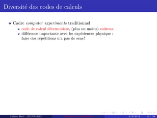 Diversité des codes de calculs
Cadre computer experiments traditionnel
code de calcul déterministe, (plus ou moins) coûteux
diﬀérence importante avec les expériences physique :
faire des répétitions n’a pas de sens !
Julien Bect (SUPELEC) Computer experiments 3/3/2014 9 / 38
 