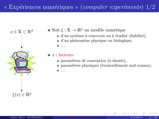 « Expériences numériques » (computer experiments) 1/2
x ∈ X ⊂ Rd
ξ(x) ∈ Rp
Soit ξ : X → Rp
un modèle numérique
d’un système à concevoir ou à étudier (ﬁabilité),
d’un phénomène physique ou biologique,
. . .
x : facteurs
paramètres de conception (à choisir),
paramètres physiques (éventuellement mal connus),
. . .
Julien Bect (SUPELEC) Computer experiments 3/3/2014 3 / 38
 