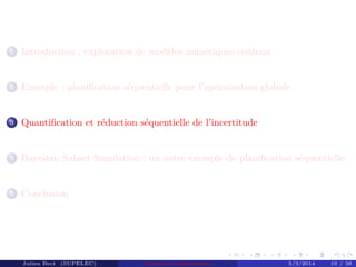 1 Introduction : exploration de modèles numériques coûteux
2 Exemple : planiﬁcation séquentielle pour l’optimisation globale
3 Quantiﬁcation et réduction séquentielle de l’incertitude
4 Bayesian Subset Simulation : un autre exemple de planiﬁcation séquentielle
5 Conclusion
Julien Bect (SUPELEC) Computer experiments 3/3/2014 19 / 38
 