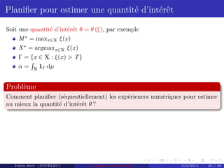 Planiﬁer pour estimer une quantité d’intérêt
Soit une quantité d’intérêt θ = θ (ξ), par exemple
M∗
= maxx∈X ξ(x)
X∗
= argmaxx∈X ξ(x)
Γ = {x ∈ X : ξ(x) > T}
α = X
1Γ dµ
Problème
Comment planiﬁer (séquentiellement) les expériences numériques pour estimer
au mieux la quantité d’intérêt θ ?
Julien Bect (SUPELEC) Computer experiments 3/3/2014 20 / 38
 