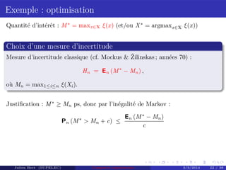 Exemple : optimisation
Quantité d’intérêt : M∗
= maxx∈X ξ(x) (et/ou X∗
= argmaxx∈X ξ(x))
Choix d’une mesure d’incertitude
Mesure d’incertitude classique (cf. Mockus & Žilinskas ; années 70) :
Hn = En (M∗
− Mn) ,
où Mn = max1≤i≤n ξ(Xi).
Justiﬁcation : M∗
≥ Mn ps, donc par l’inégalité de Markov :
Pn (M∗
> Mn + c) ≤
En (M∗
− Mn)
c
Julien Bect (SUPELEC) Computer experiments 3/3/2014 22 / 38
 