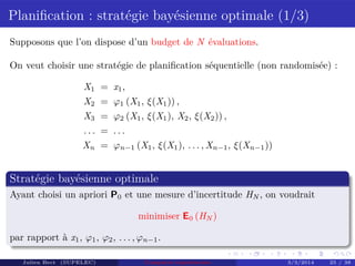 Planiﬁcation : stratégie bayésienne optimale (1/3)
Supposons que l’on dispose d’un budget de N évaluations.
On veut choisir une stratégie de planiﬁcation séquentielle (non randomisée) :
X1 = x1,
X2 = ϕ1 (X1, ξ(X1)) ,
X3 = ϕ2 (X1, ξ(X1), X2, ξ(X2)) ,
. . . = . . .
Xn = ϕn−1 (X1, ξ(X1), . . . , Xn−1, ξ(Xn−1))
Stratégie bayésienne optimale
Ayant choisi un apriori P0 et une mesure d’incertitude HN , on voudrait
minimiser E0 (HN )
par rapport à x1, ϕ1, ϕ2, . . . , ϕn−1.
Julien Bect (SUPELEC) Computer experiments 3/3/2014 25 / 38
 