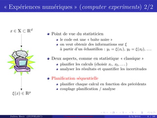 « Expériences numériques » (computer experiments) 2/2
x ∈ X ⊂ Rd
ξ(x) ∈ Rp
Point de vue du statisticien
le code est une « boîte noire »
on veut obtenir des informations sur ξ
à partir d’un échantillon : y1 = ξ(x1), y2 = ξ(x2), . . .
Deux aspects, comme en statistique « classique »
planiﬁer les calculs (choisir x1, x2, . . . )
analyser les résultats et quantiﬁer les incertitudes
Planiﬁcation séquentielle
planiﬁer chaque calcul en fonction des précédents
couplage planiﬁcation / analyse
Julien Bect (SUPELEC) Computer experiments 3/3/2014 4 / 38
 