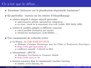 Ce n’est que le début. . .
Abondante littérature sur la planiﬁcation séquentielle bayésienne !
En particulier : travaux sur les critères d’échantillonnage
critères adaptés à chaque objectif particulier
approximation globale, optimisation, intégration, . . .
en cours : étude de la monotonie d’un code (collab. EDF R&D, MRI)
critères & modèles adaptés à diﬀérents contextes
calcul parallèle (évaluation par batchs)
simulateurs stochastiques, multi-ﬁdélité, . . .
Une communauté de recherche active
en France : le GdR MASCOT-NUM
Méthodes d’Analyse Stochastique pour les COdes et Traitements Numériques
http://www.gdr-mascotnum.fr
conférence annuelle : à Zurich en 2014
international : MUCM
Managing Uncertainty in Computer Models
http://www.mucm.ac.uk
travaux connexes dans la communauté machine learning
bandits, active learning, etc.
Julien Bect (SUPELEC) Computer experiments 3/3/2014 34 / 38
 