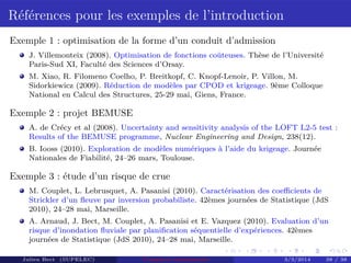 Références pour les exemples de l’introduction
Exemple 1 : optimisation de la forme d’un conduit d’admission
J. Villemonteix (2008). Optimisation de fonctions coûteuses. Thèse de l’Université
Paris-Sud XI, Faculté des Sciences d’Orsay.
M. Xiao, R. Filomeno Coelho, P. Breitkopf, C. Knopf-Lenoir, P. Villon, M.
Sidorkiewicz (2009). Réduction de modèles par CPOD et krigeage. 9ème Colloque
National en Calcul des Structures, 25-29 mai, Giens, France.
Exemple 2 : projet BEMUSE
A. de Crécy et al (2008). Uncertainty and sensitivity analysis of the LOFT L2-5 test :
Results of the BEMUSE programme, Nuclear Engineering and Design, 238(12).
B. Iooss (2010). Exploration de modèles numériques à l’aide du krigeage. Journée
Nationales de Fiabilité, 24–26 mars, Toulouse.
Exemple 3 : étude d’un risque de crue
M. Couplet, L. Lebrusquet, A. Pasanisi (2010). Caractérisation des coeﬃcients de
Strickler d’un ﬂeuve par inversion probabiliste. 42èmes journées de Statistique (JdS
2010), 24–28 mai, Marseille.
A. Arnaud, J. Bect, M. Couplet, A. Pasanisi et E. Vazquez (2010). Evaluation d’un
risque d’inondation ﬂuviale par planiﬁcation séquentielle d’expériences. 42èmes
journées de Statistique (JdS 2010), 24–28 mai, Marseille.
Julien Bect (SUPELEC) Computer experiments 3/3/2014 38 / 38
 