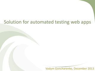Solution for automated testing web apps
Vadym Goncharenko, December 2013
 