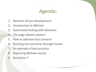 Agenda:
1. Behavior driven development
2. Introduction to JBehave
3. Automated testing with Selenium
4. The page objects pattern
5. How to add new test scenario
6. Running test scenarios through maven
7. An example of best practice
8. Reporting JBehave results
9. Questions ?
 