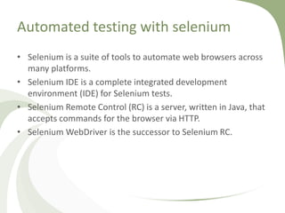Automated testing with selenium
• Selenium is a suite of tools to automate web browsers across
many platforms.
• Selenium IDE is a complete integrated development
environment (IDE) for Selenium tests.
• Selenium Remote Control (RC) is a server, written in Java, that
accepts commands for the browser via HTTP.
• Selenium WebDriver is the successor to Selenium RC.
 