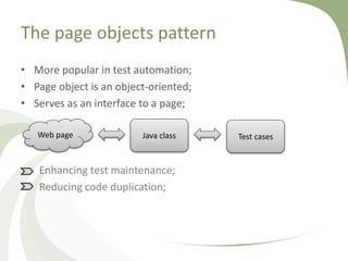 The page objects pattern
• More popular in test automation;
• Page object is an object-oriented;
• Serves as an interface to a page;
Enhancing test maintenance;
Reducing code duplication;
Web page Java class Test cases
 