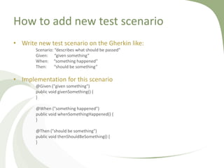 How to add new test scenario
• Write new test scenario on the Gherkin like:
Scenario: “describes what should be passed”
Given: “given something”
When: “something happened”
Then: “should be something”
• Implementation for this scenario
@Given ("given something")
public void givenSomething() {
}
@When ("something happened")
public void whenSomethingHappened() {
}
@Then ("should be something")
public void thenShouldBeSomething() {
}
 