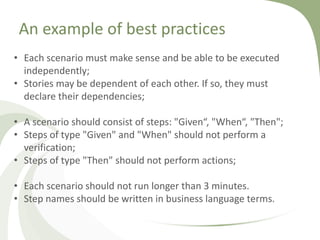 An example of best practices
• Each scenario must make sense and be able to be executed
independently;
• Stories may be dependent of each other. If so, they must
declare their dependencies;
• A scenario should consist of steps: "Given“, "When“, "Then";
• Steps of type "Given" and "When" should not perform a
verification;
• Steps of type "Then" should not perform actions;
• Each scenario should not run longer than 3 minutes.
• Step names should be written in business language terms.
 