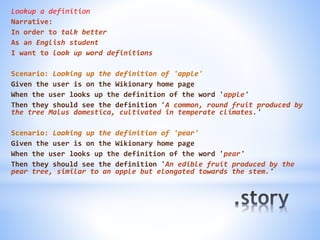 Lookup a definition
Narrative:
In order to talk better
As an English student
I want to look up word definitions
Scenario: Looking up the definition of 'apple'
Given the user is on the Wikionary home page
When the user looks up the definition of the word 'apple'
Then they should see the definition 'A common, round fruit produced by
the tree Malus domestica, cultivated in temperate climates.'
Scenario: Looking up the definition of 'pear'
Given the user is on the Wikionary home page
When the user looks up the definition of the word 'pear'
Then they should see the definition 'An edible fruit produced by the
pear tree, similar to an apple but elongated towards the stem.'
 