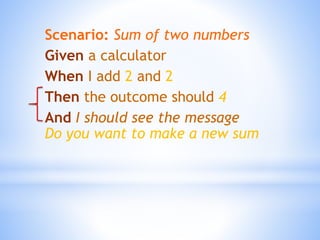 Scenario: Sum of two numbers
Given a calculator
When I add 2 and 2
Then the outcome should 4
And I should see the message
Do you want to make a new sum
 