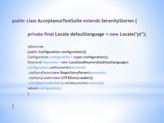 public class AcceptanceTestSuite extends SerenityStories {
private final Locale defaultlanguage = new Locale("pt");
@Override
public Configuration configuration(){
Configuration configuration = super.configuration();
Keywords keywords = new LocalizedKeywords(defaultlanguage);
configuration.useKeywords(keywords)
.useStoryParser(new RegexStoryParser(keywords))
.useStoryLoader(new UTF8StoryLoader())
.storyReporterBuilder().withKeywords(keywords);
return configuration;
}
}
 