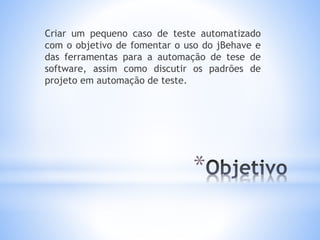 *
Criar um pequeno caso de teste automatizado
com o objetivo de fomentar o uso do jBehave e
das ferramentas para a automação de tese de
software, assim como discutir os padrões de
projeto em automação de teste.
 