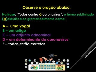Observe a oração abaixo:
Na frase: “Todos contra o coronavírus”, o termo sublinhado
(o)classifica-se gramaticalmente como:
A – uma vogal
B – um artigo
C – um adjunto adnominal
D – um determinante de coronavírus
E – todas estão corretas
 
