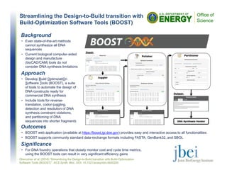 Streamlining the Design-to-Build transition with
Build-Optimization Software Tools (BOOST)
Outcomes
• BOOST web application (available at https://boost.jgi.doe.gov) provides easy and interactive access to all functionalities
• BOOST supports community standard data-exchange formats including FASTA, GenBank32, and SBOL
Significance
• For DNA foundry operations that closely monitor cost and cycle time metrics,
using the BOOST tools can result in very significant efficiency gains
Oberortner et al. (2016) “Streamlining the Design-to-Build transition with Build-Optimization
Software Tools (BOOST)”. ACS Synth. Biol., DOI: 10.1021/acssynbio.6b00200
Background
• Even state-of-the-art methods
cannot synthesize all DNA
sequences
• Current biological computer-aided
design and manufacture
(bioCAD/CAM) tools do not
consider DNA synthesis limitations
Approach
• Develop Build OptimizatiOn
Software Tools (BOOST), a suite
of tools to automate the design of
DNA constructs ready for
commercial DNA synthesis
• Include tools for reverse-
translation, codon juggling,
detection and resolution of DNA
synthesis constraint violations,
and partitioning of DNA
sequences into shorter fragments
 