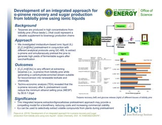 Development of an integrated approach for
α-pinene recovery and sugar production
from loblolly pine using ionic liquids
Outcomes
• [C2C1Im][OAc] is very efficient at extracting
terpenes (i.e., α-pinene) from loblolly pine while
generating a carbohydrate-enriched stream suitable
for bioconversion into renewable biofuels and
chemicals
• Techno-economic analysis (TEA) revealed that the
α-pinene recovery after IL pretreatment could
reduce the minimum ethanol selling price (MESP)
by $0.6-1.0/gal
Papa et al. (2016) “Development of an integrated approach for α-pinene recovery and sugar
production from loblolly pine using ionic liquids", Green Chemistry, DOI: 10.1039/C6GC02637K”.
Background
• Terpenes are produced in high concentrations from
loblolly pine (Pinus taeda L.) that could represent a
valuable supplement to bioenergy production chains
Approach
• We investigated imidazolium-based ionic liquid (IL)
[C2C1Im][OAc] pretreatment in conjunction with
different analytical protocols using GC–MS, to extract
α-pinene and simultaneously pretreat the pine to
generate high yields of fermentable sugars after
saccharification
Terpene recovery (left) and glucose release (right) of different tissues of loblolly pine
Significance
• This integrated terpene extraction/lignocellulose pretreatment approach may provide a
compelling model for a biorefinery, reducing costs and increasing commercial viability
• ILs can be used to selectively extract volatile compounds from plants during pretreatment
 