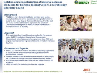 Isolation and characterization of bacterial cellulase
producers for biomass deconstruction: a microbiology
laboratory course
Background
•  At JBEI, we have demonstrated that a complex, open-ended,
inquiry-based course can be appropriate and highly beneficial for
students at an early stage of their scientific training. Over the past
ten years, we have administered a program that targets an
underrepresented segment of the future STEM workforce as a
means to increase its diversity.
Approach
•  This paper describes the eight week curriculum for this program,
called iCLEM (Introductory College Level Experience in
Microbiology), which has occurred every summer since 2008 and
targets underrepresented high school students in the San Francisco
Bay Area.
Outcomes and Impacts
•  The iCLEM curriculum involves a number of laboratory experiments
to isolate, identify and characterize cellulolytic bacteria from
environmental samples.
•  Students develop practical laboratory skills as well as being taught
the fundamental concepts behind the experiments they perform.
•  iCLEM has eight students each year who are chosen from 50-100
applicants.
•  >95% of the iCLEM students go to four year colleges.
Barajas	
  et	
  al.	
  (2019)	
  Journal	
  of	
  Microbiology	
  &	
  Biology	
  Educa:on	
  doi:10.1128/jmbe.v20i2.1723.	
  
 