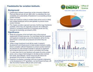 Feedstocks for aviation biofuels.
Chuck, Singh et al. (2016). "Biofuels for Aviation, Chapter 2
(pgs. 17-34), Elsevier ISBN: 978-0-12-804568-8.
Background
• Collaboration between researchers at the University of Bath-UK,
Plymouth Marine Lab-UK and JBEI-USA to understand the cost,
availability and sustainability of feedstocks to successfully produce
aviation biofuels.
• There are numerous routes to aviation fuels and as such it is likely
that multiple feedstocks will be used globally to produce future
aviation biofuels.
• The chapter provides a general overview of all the major feedstocks
available, where they are regionally produced, the challenges
inherent in increasing production to necessary levels and key
forecasts for bioenergy use ahead to 2050.
Significance
• While the properties of the fuel itself is key to the eventual
replacement of fossil resources, it is more likely that the availability
and logistical consideration around the feedstock will be the key
determinant in what fuels are produced and where they are
situated.
• While a large investment must still be made in research
development and infrastructure to make aviation biofuels a reality,
there is probably sufficient feedstock to produce aviation biofuels if
the demand for road transport biofuels is reduced by significant
technological advancements in electric and battery technology.
• It is also clear that no one feedstock will supply the entire aviation
sector, and a range of technologies to develop aviation biofuels
from lipids, lignocellulose, marine resources will need to be
developed concurrently to create aviation biofuels.
• Prediction on whether a paradigm shift due to genetic engineering
or the development of 3rd generation, non-land based biomass, will
alter the biofuel market is difficult with current data.
Urban food waste produced as percentage of continent
Low and high estimates for the level of biomass available for 
bioenergy in 2050 
0
100
200
300
400
500
600
700
800
900
1000
1100
1200
1300
1400
1500
1600
Fisher et al 2001
Yamamoto 2001
Wolf et al 2003
Hoogwijk et al 2005
Field et al 2008
Hoogwijk et al 2009
Smeets et al 2007
WBGU 2009
Van Vuuren et al 2009
Beringer 2011
Searle 2015
IEA 2 °C scenario
GEA Efficiency
IPCC complied…
ECOFYS / WWF…
Greenpeace energy…
Potenital global annual bioenergy contibution 
(EJ)
Low scenario
High scenario
Africa
10%
Europe
16%
Americas
23%
Asia
51%
Total UFW is approx. 600 million tonnes
 
