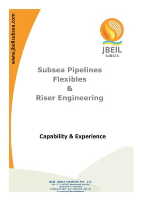 www.jbeilsubsea.com




                      Subsea Pipelines
                          Flexibles
                              &
                      Riser Engineering




                      Capability & Experience




                         JBEIL SUBSEA ENGINEERS PVT. LTD.
                           305 - CITY ARCADE, Bendoorwell Junction,
                                     Mangalore- 575002,India
                          P: 0091 824 4264 142 ; F: 0091-824 4264 141
                                  E: contactus@jbeilsubsea.com
 