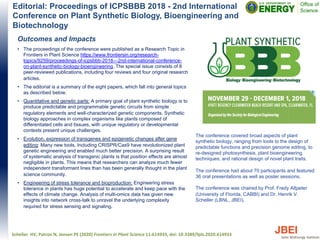 Editorial: Proceedings of ICPSBBB 2018 - 2nd International
Conference on Plant Synthetic Biology, Bioengineering and
Biotechnology
Outcomes and Impacts
• The proceedings of the conference were published as a Research Topic in
Frontiers in Plant Science https://www.frontiersin.org/research-
topics/9259/proceedings-of-icpsbbb-2018---2nd-international-conference-
on-plant-synthetic-biology-bioengineering. The special issue consists of 8
peer-reviewed publications, including four reviews and four original research
articles.
• The editorial is a summary of the eight papers, which fall into general topics
as described below.
• Quantitative and genetic parts: A primary goal of plant synthetic biology is to
produce predictable and programmable genetic circuits from simple
regulatory elements and well-characterized genetic components. Synthetic
biology approaches in complex organisms like plants composed of
differentiated cells and tissues, with unique regulatory or developmental
contexts present unique challenges.
• Evolution, expression of transgenes and epigenetic changes after gene
editing: Many new tools, Including CRISPR/Cas9 have revolutionized plant
genetic engineering and enabled much better precision. A surprising result
of systematic analysis of transgenic plants is that position effects are almost
negligible in plants. This means that researchers can analyze much fewer
independent transformant lines than has been generally thought in the plant
science community.
• Engineering of stress tolerance and bioproduction: Engineering stress
tolerance in plants has huge potential to accelerate and keep pace with the
effects of climate change. Analysis of multi-omics data has given new
insights into network cross-talk to unravel the underlying complexity
required for stress sensing and signaling.
Scheller HV, Patron N, Jensen PE (2020) Frontiers in Plant Science 11:614933, doi: 10.3389/fpls.2020.614933
The conference covered broad aspects of plant
synthetic biology, ranging from tools to the design of
predictable functions and precision genome editing, to
re-designed photosynthesis, plant bioengineering
techniques, and rational design of novel plant traits.
The conference had about 70 participants and featured
36 oral presentations as well as poster sessions.
The conference was chaired by Prof. Fredy Altpeter
(University of Florida, CABBI) and Dr. Henrik V.
Scheller (LBNL, JBEI).
 