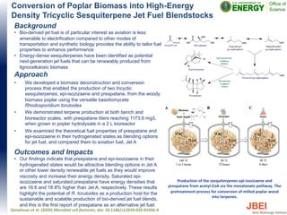 Conversion of Poplar Biomass into High-Energy
Density Tricyclic Sesquiterpene Jet Fuel Blendstocks
Background
• Bio-derived jet fuel is of particular interest as aviation is less
amenable to electrification compared to other modes of
transportation and synthetic biology provides the ability to tailor fuel
properties to enhance performance
• Energy-dense sesquiterpenes have been identified as potential
next-generation jet fuels that can be renewably produced from
lignocellulosic biomass
Approach
• We developed a biomass deconstruction and conversion
process that enabled the production of two tricyclic
sesquiterpenes, epi-isozizaene and prespatane, from the woody
biomass poplar using the versatile basidiomycete
Rhodosporidium toruloides
• We demonstrated terpene production at both bench and
bioreactor scales, with prespatane titers reaching 1173.6 mg/L
when grown in poplar hydrolysate in a 2 L bioreactor
• We examined the theoretical fuel properties of prespatane and
epi-isozizaene in their hydrogenated states as blending options
for jet fuel, and compared them to aviation fuel, Jet A
Outcomes and Impacts
• Our findings indicate that prespatane and epi-isozizaene in their
hydrogenated states would be attractive blending options in Jet A
or other lower density renewable jet fuels as they would improve
viscosity and increase their energy density. Saturated epi-
isozizaene and saturated prespatane have energy densities that
are 16.6 and 18.8% higher than Jet A, respectively. These results
highlight the potential of R. toruloides as a production host for the
sustainable and scalable production of bio-derived jet fuel blends,
and this is the first report of prespatane as an alternative jet fuel.
Geiselman et al. (2020) Microbial cell factories, doi: 10.1186/s12934-020-01456-4
Production of the sesquiterpenes epi-isozizaene and
prespatane from acetyl-CoA via the mevalonate pathway. The
pretreatment process for conversion of milled poplar wood
into terpenes.
 