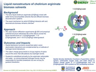 Liquid nanostructure of cholinium argininate
biomass solvents
Brunner et al (2021) ACS Sustainable Chem. Eng. DOI: 10.1021/acssuschemeng.0c08829
Spatial density distribution functions of guanidine carbon
(green), carboxylate oxygen (red), and water (blue) vs
choline charge center in 1:3 [Ch][Arg]/water and 1:10
[Ch][Arg]/water. SDFs plotted as 50% probability surfaces
Background
• The ionic liquid cholinium argininate ([Ch][Arg]) mixed with
water forms biocompatible solvents that are efficient biomass
deconstruction systems
• The exact mechanism by which [Ch][Arg] interacts with and
deconstructs biomass remains unknown
Approach
• We used neutron diffraction experiments @ ISIS and empirical
potential structure refinement fits of the data to reveal the
liquid nanostructure of 1:3 [Ch][Arg]/water, 1:10
[Ch][Arg]/water, and 1:10:0.5 [Ch][Arg]/ water/guaiacol.
Outcomes and Impacts
• Radial distribution functions reveal that cation−anion
electrostatic interactions are complemented by a multitude of
hydrogen bond interactions
• The cation charge group tends to occupy regions of space
around the anion that will polarize any hydrogen bonds
• Guaiacol is solubilized primarily by the argininate carboxylate
and water - so strong polarized hydrogen bonds may be
responsible for biomass breakdown but are not key for
guaiacol dissolution
 