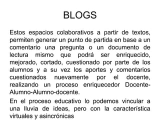 BLOGS
Estos espacios colaborativos a partir de textos,
permiten generar un punto de partida en base a un
comentario una pregunta o un documento de
lectura mismo que podrá ser enriquecido,
mejorado, cortado, cuestionado por parte de los
alumnos y a su vez los aportes y comentarios
cuestionados nuevamente por el docente,
realizando un proceso enriquecedor Docente-
Alumno-Alumno-docente.
En el proceso educativo lo podemos vincular a
una lluvia de ideas, pero con la característica
virtuales y asincrónicas
 