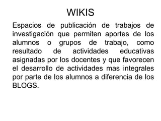 Espacios de publicación de trabajos de
investigación que permiten aportes de los
alumnos o grupos de trabajo, como
resultado de actividades educativas
asignadas por los docentes y que favorecen
el desarrollo de actividades mas integrales
por parte de los alumnos a diferencia de los
BLOGS.
WIKIS
 