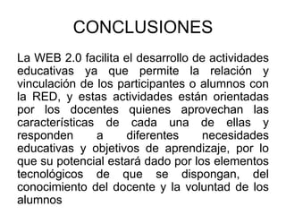 CONCLUSIONES
La WEB 2.0 facilita el desarrollo de actividades
educativas ya que permite la relación y
vinculación de los participantes o alumnos con
la RED, y estas actividades están orientadas
por los docentes quienes aprovechan las
características de cada una de ellas y
responden a diferentes necesidades
educativas y objetivos de aprendizaje, por lo
que su potencial estará dado por los elementos
tecnológicos de que se dispongan, del
conocimiento del docente y la voluntad de los
alumnos
 