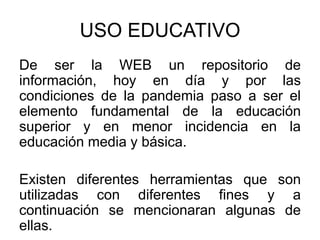 USO EDUCATIVO
De ser la WEB un repositorio de
información, hoy en día y por las
condiciones de la pandemia paso a ser el
elemento fundamental de la educación
superior y en menor incidencia en la
educación media y básica.
Existen diferentes herramientas que son
utilizadas con diferentes fines y a
continuación se mencionaran algunas de
ellas.
 