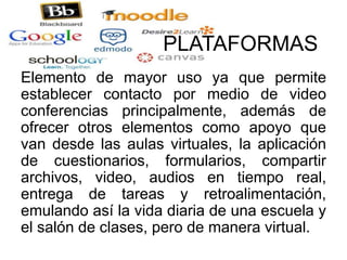 PLATAFORMAS
Elemento de mayor uso ya que permite
establecer contacto por medio de video
conferencias principalmente, además de
ofrecer otros elementos como apoyo que
van desde las aulas virtuales, la aplicación
de cuestionarios, formularios, compartir
archivos, video, audios en tiempo real,
entrega de tareas y retroalimentación,
emulando así la vida diaria de una escuela y
el salón de clases, pero de manera virtual.
 