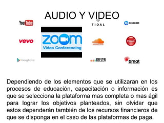 Dependiendo de los elementos que se utilizaran en los
procesos de educación, capacitación o información es
que se selecciona la plataforma mas completa o mas ágil
para lograr los objetivos planteados, sin olvidar que
estos dependerán también de los recursos financieros de
que se disponga en el caso de las plataformas de paga.
AUDIO Y VIDEO
 