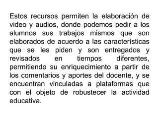 Estos recursos permiten la elaboración de
video y audios, donde podemos pedir a los
alumnos sus trabajos mismos que son
elaborados de acuerdo a las características
que se les piden y son entregados y
revisados en tiempos diferentes,
permitiendo su enriquecimiento a partir de
los comentarios y aportes del docente, y se
encuentran vinculadas a plataformas que
con el objeto de robustecer la actividad
educativa.
 