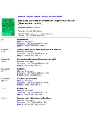 Analytical Chemistry, Physical Chemistry and Spectroscopy
Structure Elucidation by NMR in Organic Chemistry
(Third revised edition)
Published Online: 05 Feb 2003
Author(s): Eberhard Breitmaier
ISBN: 0470853069 (Electronic) 047085006X (Print)
Copyright ? 2002 John Wiley & Sons, Ltd
i-xii Front Matter
Eberhard Breitmaier
Summary PDF Full Text (Size: 340K)
DOI 10.1002/0470853069.fmatter
Chapter 1:
1-10
Short Introduction to Basic Principles and Methods
Eberhard Breitmaier
Summary PDF Full Text (Size: 471K)
DOI 10.1002/0470853069.ch1
Chapter 2:
11-68
Recognition of Structural Fragments by NMR
Eberhard Breitmaier
Summary PDF Full Text (Size: 2547K)
DOI 10.1002/0470853069.ch2
Chapter 3:
69-179
Problems
Eberhard Breitmaier
Summary PDF Full Text (Size: 2430K)
DOI 10.1002/0470853069.ch3
Chapter 4:
180-249
Solutions To Problems
Eberhard Breitmaier
Summary PDF Full Text (Size: 2865K)
DOI 10.1002/0470853069.ch4
250-251 References
Eberhard Breitmaier
Summary PDF Full Text (Size: 122K)
DOI 10.1002/0470853069.refs
252-254 Formula Index of Solutions to Problems
Eberhard Breitmaier
Summary PDF Full Text (Size: 58K)
DOI 10.1002/0470853069.indchfm
 