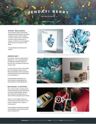I N G R E D I E N T S
P O R T F O L I O
J E N D A Y I B E R R Y
M A J I M A N I C L O T H I N G
This is where Graphic recording meets
clothing. Serving the small business and
non-proﬁt market MajiMani strives to
share empowering images that tell
stories while encouraging social change.
Made in the US, MajiMani features a
tri-black pearl grommet feature on the
collar as a symbol of the “collective
consciousness.”
www.instagram.com/majimaniclothing
www.facebook.com/majimaniclothing
www.morebelief.com
ART, PRODUCT DESIGN, GRAPHIC DESIGN, MARKET RESEARCH, SALES AND MERCHANDISING
N T E N T W E L L N E S S
Hand-painted images of gemstones
designed Ntententionally for the health
& wellness market. Product offering
includes 7 chakra cards, 12 birthstone
cards and a pack of blanks for art
therapy. Customers are encouraged to
frame the art as a reminder of their
Ntent.
www.jendayiberry.wordpress.com/
projects
J B E R R YA R T
As a painter I strive to create honest &
reﬂective art... yet I acknowledge that
the difference between hobby and
full-time lies in my ability to brand and
market myself.
In a short amount of time I have added
HGTV, Minneapolis Institute of Arts,
Minnesota Monthly, Public Functionary,
Letoille Mag, MSP mag and RAW artists
to my showcase list.
www.jendayiberry.wordpress.com
www.facebook.com/jendayiberryart
www.instagram.com/jendayiberryart
Jendayi Berry, 6644 Morgan Ave So, Richﬁeld, MN 55423 Phone +1 (612) 281-9250 Email jendayiberry@gmail.com
 