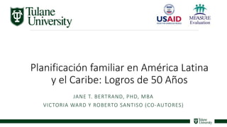 1
Planificación familiar en América Latina
y el Caribe: Logros de 50 Años
JANE T. BERTRAND, PHD, MBA
VICTORIA WARD Y ROBERTO SANTISO (CO-AUTORES)
 