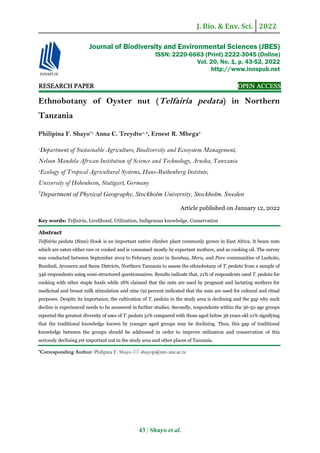 J. Bio. & Env. Sci. 2022
43 | Shayo et al.
RESEARCH PAPER OPEN ACCESS
Ethnobotany of Oyster nut (Telfairia pedata) in Northern
Tanzania
Philipina F. Shayo*1,
Anna C. Treydte1, 2
, Ernest R. Mbega3
1
Department of Sustainable Agriculture, Biodiversity and Ecosystem Management,
Nelson Mandela African Institution of Science and Technology, Arusha, Tanzania
2
Ecology of Tropical Agricultural Systems, Hans-Ruthenberg Institute,
University of Hohenheim, Stuttgart, Germany
3
Department of Physical Geography, Stockholm University, Stockholm, Sweden
Article published on January 12, 2022
Key words: Telfairia, Livelihood, Utilization, Indigenous knowledge, Conservation
Abstract
Telfairia pedata (Sims) Hook is an important native climber plant commonly grown in East Africa. It bears nuts
which are eaten either raw or cooked and is consumed mostly by expectant mothers, and as cooking oil. The survey
was conducted between September 2019 to February 2020 in Sambaa, Meru, and Pare communities of Lushoto,
Bumbuli, Arumeru and Same Districts, Northern Tanzania to assess the ethnobotany of T. pedata from a sample of
346 respondents using semi-structured questionnaires. Results indicate that, 21% of respondents used T. pedata for
cooking with other staple foods while 18% claimed that the nuts are used by pregnant and lactating mothers for
medicinal and breast milk stimulation and nine (9) percent indicated that the nuts are used for cultural and ritual
purposes. Despite its importance, the cultivation of T. pedata in the study area is declining and the gap why such
decline is experienced needs to be answered in further studies. Secondly, respondents within the 36-50 age groups
reported the greatest diversity of uses of T. pedata 51% compared with those aged below 36 years old 21% signifying
that the traditional knowledge known by younger aged groups may be declining. Thus, this gap of traditional
knowledge between the groups should be addressed in order to improve utilization and conservation of this
seriously declining yet important nut in the study area and other places of Tanzania.
*Corresponding Author: Philipina F. Shayo  shayop@nm-aist.ac.tz
Journal of Biodiversity and Environmental Sciences (JBES)
ISSN: 2220-6663 (Print) 2222-3045 (Online)
Vol. 20, No. 1, p. 43-52, 2022
http://www.innspub.net
 