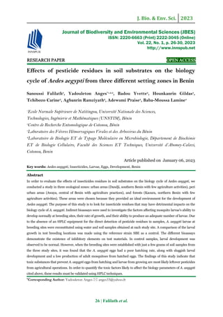 J. Bio. & Env. Sci. 2023
26 | Falilath et al.
RE
RE
RE
RESEARCH
SEARCH
SEARCH
SEARCH PAPER
PAPER
PAPER
PAPER OPEN ACCESS
OPEN ACCESS
OPEN ACCESS
OPEN ACCESS
Effects of pesticide residues in soil substrates on the biology
cycle of Aedes aegypti from three different setting zones in Benin
Sanoussi Falilath3
, Yadouleton Anges*1,2,3
, Badou Yvette3
, Hounkanrin Gildas3
,
Tchibozo Carine3
, Agbanrin Ramziyath2
, Adewumi Praise3
, Baba-Moussa Lamine4
1
Ecole Normale Supérieure de Natitingou, Université Nationale des Sciences,
Technologies, Ingénierie et Mathématiques (UNSTIM), Bénin
2
Centre de Recherche Entomologique de Cotonou, Bénin
3
Laboratoire des Fièvres Hémorragiques Virales et des Arbovirus du Bénin
4
Laboratoire de Biologie ET de Typage Moléculaire en Microbiologie, Département de Biochimie
ET de Biologie Cellulaire, Faculté des Sciences ET Techniques, Université d’Abomey-Calavi,
Cotonou, Benin
Article published on January 06, 2023
Key words: Aedes aegypti, Insecticides, Larvae, Eggs, Development, Benin
Abstract
In order to evaluate the effects of insecticides residues in soil substrates on the biology cycle of Aedes aegypti, we
conducted a study in three ecological zones: urban areas (Dandji, southern Benin with few agriculture activities), peri
urban areas (Awaya, central of Benin with agriculture practices), and forests (Kaoura, northern Benin with few
agriculture activities). These areas were chosen because they provided an ideal environment for the development of
Aedes aegypti. The purpose of this study is to look for insecticide residues that may have detrimental impacts on the
biology cycle of A. aegypti. Indirect bioassays were used to investigate the factors affecting mosquito larvae's ability to
develop normally at breeding sites, their rate of growth, and their ability to produce an adequate number of larvae. Due
to the absence of an HPLC equipment for the direct detection of pesticide residues in samples, A. aegypti larvae at
breeding sites were reconstituted using water and soil samples obtained at each study site. A comparison of the larval
growth in test breeding locations was made using the reference strain SBE as a control. The different bioassays
demonstrate the existence of inhibitory elements on test materials. In control samples, larval development was
observed to be normal. However, when the breeding sites were established with just a few grams of soil samples from
the three study sites, it was found that the A. aegypti eggs had a poor hatching rate, along with sluggish larval
development and a low production of adult mosquitoes from hatched eggs. The findings of this study indicate that
toxic substances that prevent A. aegypti eggs from hatching and larvae from growing are most likely leftover pesticides
from agricultural operations. In order to quantify the toxic factors likely to affect the biology parameters of A. aegypti
cited above, these results must be validated using HPLC techniques.
*Corresponding Author: Yadouleton Anges  anges33@yahoo.fr
Journal of Biodiversity and Environmental Sciences (JBES)
ISSN: 2220-6663 (Print) 2222-3045 (Online)
Vol. 22, No. 1, p. 26-30, 2023
http://www.innspub.net
 