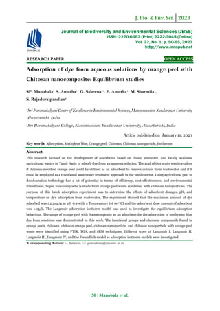 J. Bio. & Env. Sci. 2023
50 | Manobala et al.
RE
RE
RE
RESEARCH
SEARCH
SEARCH
SEARCH PAPER
PAPER
PAPER
PAPER OPEN ACCESS
OPEN ACCESS
OPEN ACCESS
OPEN ACCESS
Adsorption of dye from aqueous solutions by orange peel with
Chitosan nanocomposite: Equilibrium studies
SP. Manobala1
, S. Amutha1
, G. Sabeena*1
, E. Amutha1
, M. Sharmila1
,
S. Rajaduraipandian2
1
Sri Paramakalyani Centre of Excellence in Environmental Sciences, Manonmaniam Sundaranar University,
Alwarkurichi, India
2
Sri Paramakalyani College, Manonmaniam Sundaranar University, Alwarkurichi, India
Article published on January 11, 2023
Key words: Adsorption, Methylene blue, Orange peel, Chitosan, Chitosan nanoparticle, Isotherms
Abstract
This research focused on the development of adsorbents based on cheap, abundant, and locally available
agricultural wastes in Tamil Nadu to adsorb dye from an aqueous solution. The goal of this study was to explore
if chitosan-modified orange peel could be utilized as an adsorbent to remove colours from wastewater and if it
could be employed as a traditional wastewater treatment approach in the textile sector. Using agricultural peel in
decolouration technology has a lot of potential in terms of efficiency, cost-effectiveness, and environmental
friendliness. Super nanocomposite is made from orange peel waste combined with chitosan nanoparticles. The
purpose of this batch adsorption experiment was to determine the effects of adsorbent dosages, pH, and
temperature on dye adsorption from wastewater. The experiment showed that the maximum amount of dye
adsorbed was 53.3mg/g at pH 6.9 with a Temperature (of 600 C) and the adsorbent dose amount of adsorbent
was 1.0g/L. The Langmuir adsorption isotherm model was used to investigate the equilibrium adsorption
behaviour. The usage of orange peel with Nanocomposite as an adsorbent for the adsorption of methylene blue
dye from solutions was demonstrated in this work. The functional groups and chemical compounds found in
orange peels, chitosan, chitosan orange peel, chitosan nanoparticle, and chitosan nanoparticle with orange peel
waste were identified using FTIR, TGA, and SEM techniques. Different types of Langmuir I, Langmuir II,
Langmuir III, Langmuir IV, and the Freundlich model as adsorption isotherm models were investigated.
*Corresponding Author: G. Sabeena  gannadurai@msuniv.ac.in
Journal of Biodiversity and Environmental Sciences (JBES)
ISSN: 2220-6663 (Print) 2222-3045 (Online)
Vol. 22, No. 1, p. 50-65, 2023
http://www.innspub.net
 