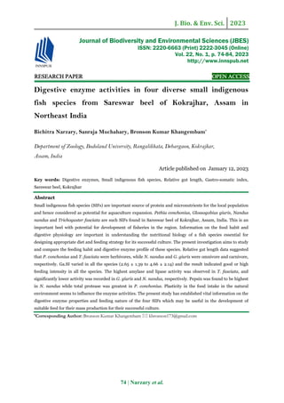 J. Bio. & Env. Sci. 2023
74 | Narzary et al.
RE
RE
RE
RESEARCH
SEARCH
SEARCH
SEARCH PAPER
PAPER
PAPER
PAPER OPEN ACCESS
OPEN ACCESS
OPEN ACCESS
OPEN ACCESS
Digestive enzyme activities in four diverse small indigenous
fish species from Sareswar beel of Kokrajhar, Assam in
Northeast India
Bichitra Narzary, Sanraja Muchahary, Bronson Kumar Khangembam*
Department of Zoology, Bodoland University, Rangalikhata, Debargaon, Kokrajhar,
Assam, India
Article published on January 12, 2023
Key words: Digestive enzymes, Small indigenous fish species, Relative gut length, Gastro-somatic index,
Sareswar beel, Kokrajhar
Abstract
Small indigenous fish species (SIFs) are important source of protein and micronutrients for the local population
and hence considered as potential for aquaculture expansion. Pethia conchonius, Glossogobius giuris, Nandus
nandus and Trichogaster fasciata are such SIFs found in Sareswar beel of Kokrajhar, Assam, India. This is an
important beel with potential for development of fisheries in the region. Information on the food habit and
digestive physiology are important in understanding the nutritional biology of a fish species essential for
designing appropriate diet and feeding strategy for its successful culture. The present investigation aims to study
and compare the feeding habit and digestive enzyme profile of these species. Relative gut length data suggested
that P. conchonius and T. fasciata were herbivores, while N. nandus and G. giuris were omnivore and carnivore,
respectively. Ga.SI varied in all the species (2.65 ± 1.39 to 4.66 ± 2.14) and the result indicated good or high
feeding intensity in all the species. The highest amylase and lipase activity was observed in T. fasciata, and
significantly lower activity was recorded in G. giuris and N. nandus, respectively. Pepsin was found to be highest
in N. nandus while total protease was greatest in P. conchonius. Plasticity in the food intake in the natural
environment seems to influence the enzyme activities. The present study has established vital information on the
digestive enzyme properties and feeding nature of the four SIFs which may be useful in the development of
suitable feed for their mass production for their successful culture.
*Corresponding Author: Bronson Kumar Khangembam  kbronson173@gmail.com
Journal of Biodiversity and Environmental Sciences (JBES)
ISSN: 2220-6663 (Print) 2222-3045 (Online)
Vol. 22, No. 1, p. 74-84, 2023
http://www.innspub.net
 