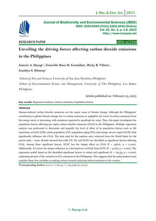 J. Bio. & Env. Sci. 2023
1 | Dayap et al.
RE
RE
RE
RESEARCH
SEARCH
SEARCH
SEARCH PAPER
PAPER
PAPER
PAPER OPEN ACCESS
OPEN ACCESS
OPEN ACCESS
OPEN ACCESS
Unveiling the driving forces affecting carbon dioxide emissions
in the Philippines
Jonecis A. Dayap*1
, Gracielle Rose D. Gentallan2
, Ricky B. Villeta1
,
Jeanilyn S. Dionsay1
1
School of Arts and Sciences, University of San Jose, Recoletos, Philippines
2
School of Environmental Science and Management, University of The Philippines, Los Baños,
Philippines
Article published on February 05, 2023
Key words: Regression analysis, Carbon emissions, Population factors
Abstract
Human-induced carbon dioxide emissions are the major cause of climate change. Although the Philippines'
contribution to global climate change due to carbon emissions is negligible, the trend of carbon emissions from
the energy sector is increasing, with emissions expected to quadruple by 2030. Thus, this paper investigates the
population factors affecting per capita carbon dioxide emissions (CO2E) in the Philippines. Multiple regression
analysis was performed to determine and quantify the level of effect of its population factors such as life
expectancy at birth (LEB), urban population (UP), population aging (PA), and energy use per capita (EUPC) that
significantly influence the CO2E. The data used for the analysis were retrieved from the World Bank for the
period 1985 – 2020. Results showed that LEB, UP, PA, and EUPC are identified as significant factors affecting
CO2E. Among these significant factors, EUPC has the largest effect on CO2E (F = 338.81, p = 0.000).
Additionally, PA exerts the largest influence as a driving force of CO2E from EUPC (F = 40.83, p = 0.000). The
regression model based on the identified significant factors is robust and significant (F = 723.35, p = 0.000),
explaining 98.94% of the variation in CO2 emissions in the Philippines. This suggests that the policymakers must
consider these four variables in making actions towards reducing carbon emissions in the country.
*Corresponding Author: Jonecis A. Dayap  jdayap@usjr.edu.ph
Journal of Biodiversity and Environmental Sciences (JBES)
ISSN: 2220-6663 (Print) 2222-3045 (Online)
Vol. 22, No. 2, p. 1-8, 2023
http://www.innspub.net
 