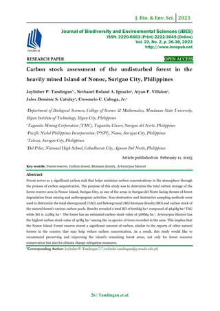 J. Bio. & Env. Sci. 2023
26 | Tandingan et al.
RE
RE
RE
RESEARCH
SEARCH
SEARCH
SEARCH PAPER
PAPER
PAPER
PAPER OPEN ACCESS
OPEN ACCESS
OPEN ACCESS
OPEN ACCESS
Carbon stock assessment of the undisturbed forest in the
heavily mined Island of Nonoc, Surigao City, Philippines
Joylinber P. Tandingan*1
, Nethanel Roland A. Ignacio2
, Aiyan P. Villalon3
,
Jules Dominic S. Catulay4
, Cresencio C. Cabuga, Jr.5
1
Department of Biological Sciences, College of Science & Mathematics, Mindanao State University,
Iligan Institute of Technology, Iligan City, Philippines
2
Taganito Mining Corporation (TMC), Taganito, Claver, Surigao del Norte, Philippines
3
Pacific Nickel Philippines Incorporation (PNPI), Nonoc, Surigao City, Philippines
4
Talisay, Surigao City, Philippines
5
Del Pilar, National High School, Cabadbaran City, Agusan Del Norte, Philippines
Article published on February 11, 2023
Key words: Forest reserve, Carbon stored, Biomass density, Artocarpus blancoi
Abstract
Forest serves as a significant carbon sink that helps minimize carbon concentrations in the atmosphere through
the process of carbon sequestration. The purpose of this study was to determine the total carbon storage of the
forest reserve area in Nonoc Island, Surigao City, as one of the areas in Surigao del Norte facing threats of forest
degradation from mining and anthropogenic activities. Non-destructive and destructive sampling methods were
used to determine the total aboveground (TAG) and belowground (BG) biomass density (BD) and carbon stock of
the natural forest's various carbon pools. Results revealed a total BD of 606Mg ha-1 composed of 484Mg ha-1 TAG
while BG is 122Mg ha-1. The forest has an estimated carbon stock value of 368Mg ha-1. Artocarpus blancoi has
the highest carbon stock value of 41Mg ha-1 among the 19 species of trees recorded in the area. This implies that
the Nonoc Island Forest reserve stored a significant amount of carbon, similar to the reports of other natural
forests in the country that may help reduce carbon concentration. As a result, this study would like to
recommend preserving and improving the island's remaining forest areas, not only for forest resource
conservation but also for climate change mitigation measures.
*Corresponding Author: Joylinber P. Tandingan  joylinder.tandingan@g.msuiit.edu.ph
Journal of Biodiversity and Environmental Sciences (JBES)
ISSN: 2220-6663 (Print) 2222-3045 (Online)
Vol. 22, No. 2, p. 26-38, 2023
http://www.innspub.net
 