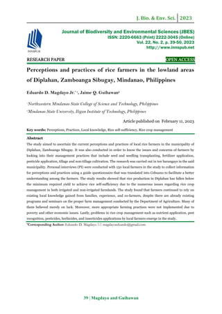 J. Bio. & Env. Sci. 2023
39 | Magdayo and Guihawan
RE
RE
RE
RESEARCH
SEARCH
SEARCH
SEARCH PAPER
PAPER
PAPER
PAPER OPEN ACCESS
OPEN ACCESS
OPEN ACCESS
OPEN ACCESS
Perceptions and practices of rice farmers in the lowland areas
of Diplahan, Zamboanga Sibugay, Mindanao, Philippines
Eduardo D. Magdayo Jr.* 1
, Jaime Q. Guihawan2
1
Northwestern Mindanao State College of Science and Technology, Philippines
2
Mindanao State University, Iligan Institute of Technology, Philippines
Article published on February 11, 2023
Key words: Perceptions, Practices, Local knowledge, Rice self-sufficiency, Rice crop management
Abstract
The study aimed to ascertain the current perceptions and practices of local rice farmers in the municipality of
Diplahan, Zamboanga Sibugay. It was also conducted in order to know the issues and concerns of farmers by
looking into their management practices that include seed and seedling transplanting, fertilizer application,
pesticide application, tillage and non-tillage cultivation. The research was carried out in ten barangays in the said
municipality. Personal interviews (PI) were conducted with 150 local farmers in the study to collect information
for perceptions and practices using a guide questionnaire that was translated into Cebuano to facilitate a better
understanding among the farmers. The study results showed that rice production in Diplahan has fallen below
the minimum required yield to achieve rice self-sufficiency due to the numerous issues regarding rice crop
management in both irrigated and non-irrigated farmlands. The study found that farmers continued to rely on
existing local knowledge gained from families, experience, and co-farmers, despite there are already existing
programs and seminars on the proper farm management conducted by the Department of Agriculture. Many of
them believed merely on luck. Moreover, more appropriate farming practices were not implemented due to
poverty and other economic issues. Lastly, problems in rice crop management such as nutrient application, pest
recognition, pesticides, herbicides, and insecticides applications by local farmers emerge in the study.
*Corresponding Author: Eduardo D. Magdayo  magdayoeduardo@gmail.com
Journal of Biodiversity and Environmental Sciences (JBES)
ISSN: 2220-6663 (Print) 2222-3045 (Online)
Vol. 22, No. 2, p. 39-50, 2023
http://www.innspub.net
 