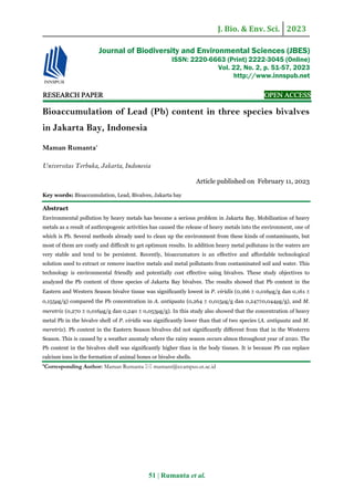 J. Bio. & Env. Sci. 2023
51 | Rumanta et al.
RE
RE
RE
RESEARCH
SEARCH
SEARCH
SEARCH PAPER
PAPER
PAPER
PAPER OPEN ACCESS
OPEN ACCESS
OPEN ACCESS
OPEN ACCESS
Bioaccumulation of Lead (Pb) content in three species bivalves
in Jakarta Bay, Indonesia
Maman Rumanta*
Universitas Terbuka, Jakarta, Indonesia
Article published on February 11, 2023
Key words: Bioaccumulation, Lead, Bivalves, Jakarta bay
Abstract
Environmental pollution by heavy metals has become a serious problem in Jakarta Bay. Mobilization of heavy
metals as a result of anthropogenic activities has caused the release of heavy metals into the environment, one of
which is Pb. Several methods already used to clean up the environment from these kinds of contaminants, but
most of them are costly and difficult to get optimum results. In addition heavy metal pollutans in the waters are
very stable and tend to be persistent. Recently, bioaccumators is an effective and affordable technological
solution used to extract or remove inactive metals and metal pollutants from contaminated soil and water. This
technology is environmental friendly and potentially cost effective using bivalves. These study objectives to
analyzed the Pb content of three species of Jakarta Bay bivalves. The results showed that Pb content in the
Eastern and Western Season bivalve tissue was significantly lowest in P. viridis (0,166 ± 0,016μg/g dan 0,161 ±
0,155μg/g) compared the Pb concentration in A. antiquata (0,264 ± 0,015μg/g dan 0,247±0,044μg/g), and M.
meretrix (0,270 ± 0,016μg/g dan 0,240 ± 0,053μg/g). In this study also showed that the concentration of heavy
metal Pb in the bivalve shell of P. viridis was significantly lower than that of two species (A. antiquata and M.
meretrix). Pb content in the Eastern Season bivalves did not significantly different from that in the Westerrn
Season. This is caused by a weather anomaly where the rainy season occurs almos throughout year of 2020. The
Pb content in the bivalves shell was significantly higher than in the body tissues. It is because Pb can replace
calcium ions in the formation of animal bones or bivalve shells.
*Corresponding Author: Maman Rumanta  mamanr@ecampus.ut.ac.id
Journal of Biodiversity and Environmental Sciences (JBES)
ISSN: 2220-6663 (Print) 2222-3045 (Online)
Vol. 22, No. 2, p. 51-57, 2023
http://www.innspub.net
 