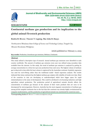 J. Bio. & Env. Sci. 2022
58 | Rivera et al.
RE
RE
RE
RESEARCH
SEARCH
SEARCH
SEARCH PAPER
PAPER
PAPER
PAPER OPEN ACCESS
OPEN ACCESS
OPEN ACCESS
OPEN ACCESS
Continental methane gas production and its implication to the
global animal/livestock production
Rodrin R. Rivera*
, Vincent T. Lapinig, Mar John B. Dauyo
Northwestern Mindanao State College of Science and Technology Labuyo, Tangub City,
Misamis Occidental, Philippines
Article published on February 11, 2023
Key words: Production, Greenhouse gas emissions, Methane, Continents
Abstract
This study utilized a descriptive type of research. Annual methane gas emissions were identified in each
country worldwide. The amount of methane gas emission every year was utilized using secondary data
available from the internet. In this study, the trend of methane gas emission is analyzed by getting its
average concentration in a forty-two (42) year production from 1970-2012. The highest volume of methane
gas is observed in Asia while the least volume is registered by the Australian continent. Symbolic regression
was used for curve-fitting rather than the traditional model –based regression analysis. The results
indicated that Asian continent has the highest methane gas outputs with volatility of trends over time. Most
of the countries in Asia are developing or underdeveloped which have bigger space for rapid
industrialization in the name of development. This could be attributed to its booming industries and high
agriculture animal production. The production period of agricultural animals directly affects the
concentration of methane gas because of the amount of their waste products that are soon to be
decomposed by microorganisms. However, Australia has the most stagnant concentration of methane gas
among all the sampled continents due to the fact that this continent was already highly revolutionized by
computer modernization, and the production of agricultural animals was maintained for numerous years.
*Corresponding Author: R. Rivera  rodrin.rivera@nmsc.edu.ph
Journal of Biodiversity and Environmental Sciences (JBES)
ISSN: 2220-6663 (Print) 2222-3045 (Online)
Vol. 22, No. 2, p. 58-62, 2023
http://www.innspub.net
 