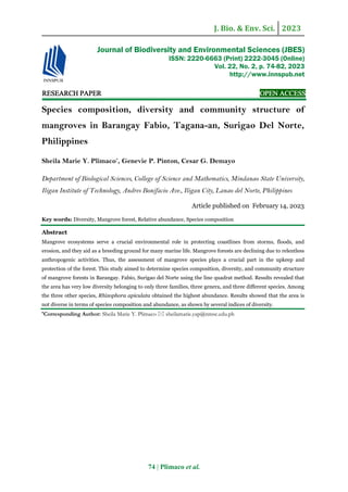 J. Bio. & Env. Sci. 2023
74 | Plimaco et al.
RE
RE
RE
RESEARCH
SEARCH
SEARCH
SEARCH PAPER
PAPER
PAPER
PAPER OPEN ACCESS
OPEN ACCESS
OPEN ACCESS
OPEN ACCESS
Species composition, diversity and community structure of
mangroves in Barangay Fabio, Tagana-an, Surigao Del Norte,
Philippines
Sheila Marie Y. Plimaco*
, Genevie P. Pinton, Cesar G. Demayo
Department of Biological Sciences, College of Science and Mathematics, Mindanao State University,
Iligan Institute of Technology, Andres Bonifacio Ave., Iligan City, Lanao del Norte, Philippines
Article published on February 14, 2023
Key words: Diversity, Mangrove forest, Relative abundance, Species composition
Abstract
Mangrove ecosystems serve a crucial environmental role in protecting coastlines from storms, floods, and
erosion, and they aid as a breeding ground for many marine life. Mangrove forests are declining due to relentless
anthropogenic activities. Thus, the assessment of mangrove species plays a crucial part in the upkeep and
protection of the forest. This study aimed to determine species composition, diversity, and community structure
of mangrove forests in Barangay. Fabio, Surigao del Norte using the line quadrat method. Results revealed that
the area has very low diversity belonging to only three families, three genera, and three different species. Among
the three other species, Rhizophora apiculata obtained the highest abundance. Results showed that the area is
not diverse in terms of species composition and abundance, as shown by several indices of diversity.
*Corresponding Author: Sheila Marie Y. Plimaco  sheilamarie.yap@nmsc.edu.ph
Journal of Biodiversity and Environmental Sciences (JBES)
ISSN: 2220-6663 (Print) 2222-3045 (Online)
Vol. 22, No. 2, p. 74-82, 2023
http://www.innspub.net
 