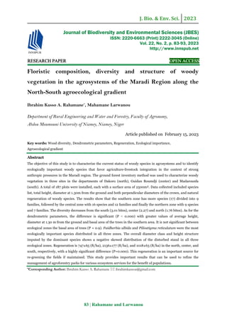 J. Bio. & Env. Sci. 2023
83 | Rahamane and Larwanou
RE
RE
RE
RESEARCH
SEARCH
SEARCH
SEARCH PAPER
PAPER
PAPER
PAPER OPEN ACCESS
OPEN ACCESS
OPEN ACCESS
OPEN ACCESS
Floristic composition, diversity and structure of woody
vegetation in the agrosystems of the Maradi Region along the
North-South agroecological gradient
Ibrahim Kasso A. Rahamane*
, Mahamane Larwanou
Department of Rural Engineering and Water and Forestry, Faculty of Agronomy,
Abdou Moumouni University of Niamey, Niamey, Niger
Article published on February 15, 2023
Key words: Wood diversity, Dendrometric parameters, Regeneration, Ecological importance,
Agroecological gradient
Abstract
The objective of this study is to characterize the current status of woody species in agrosystems and to identify
ecologically important woody species that favor agriculture-livestock integration in the context of strong
anthropic pressures in the Maradi region. The ground forest inventory method was used to characterize woody
vegetation in three sites in the departments of Dakoro (north), Guidan Roumdji (center) and Madarounfa
(south). A total of 187 plots were installed, each with a surface area of 2500m². Data collected included species
list, total height, diameter at 1.30m from the ground and both perpendicular diameters of the crown, and natural
regeneration of woody species. The results show that the southern zone has more species (17) divided into 9
families, followed by the central zone with 16 species and 12 families and finally the northern zone with 9 species
and 7 families. The diversity decreases from the south (3.01 bites), center (2.27) and north (1.76 bites). As for the
dendrometric parameters, the difference is significant (P ˂ 0.000) with greater values of average height,
diameter at 1.30 m from the ground and basal area of the trees in the southern area. It is not significant between
ecological zones the basal area of trees (P = 0.9). Faidherbia albida and Piliostigma reticulatum were the most
ecologically important species distributed in all three zones. The overall diameter class and height structure
imputed by the dominant species shows a negative skewed distribution of the disturbed stand in all three
ecological zones. Regeneration is 747±65 (ft/ha), 2136±177 (ft/ha), and 1018±63 (ft/ha) in the north, center, and
south, respectively, with a highly significant difference (P=0.000). This regeneration is an important source for
re-greening the fields if maintained. This study provides important results that can be used to refine the
management of agroforestry parks for various ecosystem services for the benefit of populations.
*Corresponding Author: Ibrahim Kasso A. Rahamane  ibrahimkassoa@gmail.com
Journal of Biodiversity and Environmental Sciences (JBES)
ISSN: 2220-6663 (Print) 2222-3045 (Online)
Vol. 22, No. 2, p. 83-93, 2023
http://www.innspub.net
 