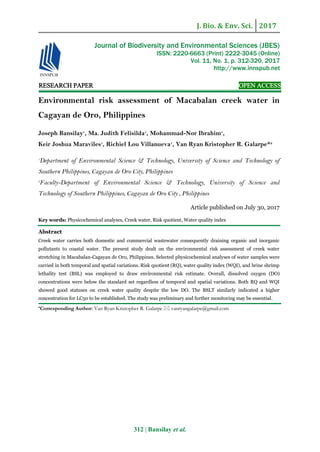 J. Bio. & Env. Sci. 2017
312 | Bansilay et al.
RESEARCH PAPER OPEN ACCESS
Environmental risk assessment of Macabalan creek water in
Cagayan de Oro, Philippines
Joseph Bansilay1
, Ma. Judith Felisilda1
, Mohammad-Nor Ibrahim1
,
Keir Joshua Maraviles1
, Richiel Lou Villanueva1
, Van Ryan Kristopher R. Galarpe*2
1
Department of Environmental Science & Technology, University of Science and Technology of
Southern Philippines, Cagayan de Oro City, Philippines
2
Faculty-Department of Environmental Science & Technology, University of Science and
Technology of Southern Philippines, Cagayan de Oro City , Philippines
Article published on July 30, 2017
Key words: Physicochemical analyses, Creek water, Risk quotient, Water quality index
Abstract
Creek water carries both domestic and commercial wastewater consequently draining organic and inorganic
pollutants to coastal water. The present study dealt on the environmental risk assessment of creek water
stretching in Macabalan-Cagayan de Oro, Philippines. Selected physicochemical analyses of water samples were
carried in both temporal and spatial variations. Risk quotient (RQ), water quality index (WQI), and brine shrimp
lethality test (BSL) was employed to draw environmental risk estimate. Overall, dissolved oxygen (DO)
concentrations were below the standard set regardless of temporal and spatial variations. Both RQ and WQI
showed good statuses on creek water quality despite the low DO. The BSLT similarly indicated a higher
concentration for LC50 to be established. The study was preliminary and further monitoring may be essential.
*Corresponding Author: Van Ryan Kristopher R. Galarpe  vanryangalarpe@gmail.com
Journal of Biodiversity and Environmental Sciences (JBES)
ISSN: 2220-6663 (Print) 2222-3045 (Online)
Vol. 11, No. 1, p. 312-320, 2017
http://www.innspub.net
 